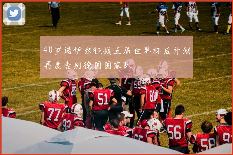 40岁诺伊尔征战五届世界杯后计划再度告别德国国家队