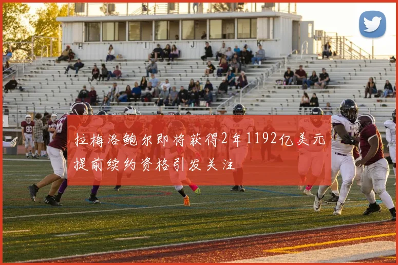 拉梅洛鲍尔即将获得2年1192亿美元提前续约资格引发关注