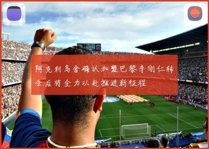 阿克利乌舍确认加盟巴黎李刚仁转会后将全力以赴推进新征程