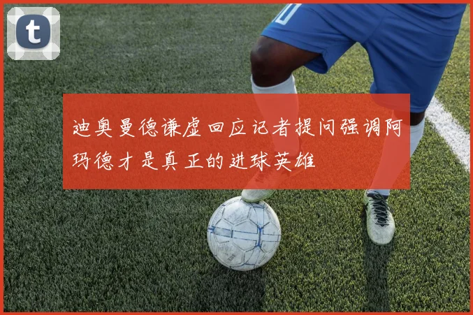 迪奥曼德谦虚回应记者提问强调阿玛德才是真正的进球英雄