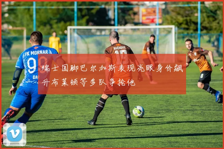 瑞士国脚巴尔加斯表现亮眼身价飙升布莱顿等多队争抢他