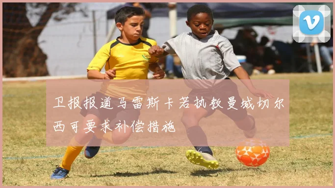卫报报道马雷斯卡若执教曼城切尔西可要求补偿措施