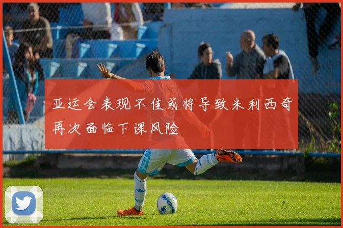 亚运会表现不佳或将导致米利西奇再次面临下课风险