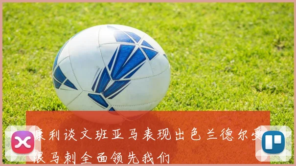 康利谈文班亚马表现出色兰德尔受限马刺全面领先我们