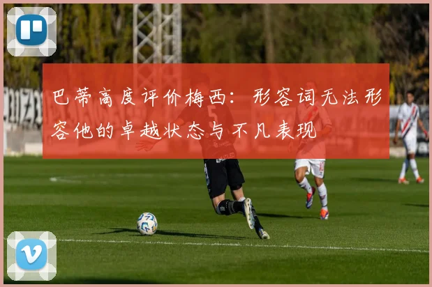 巴蒂高度评价梅西：形容词无法形容他的卓越状态与不凡表现