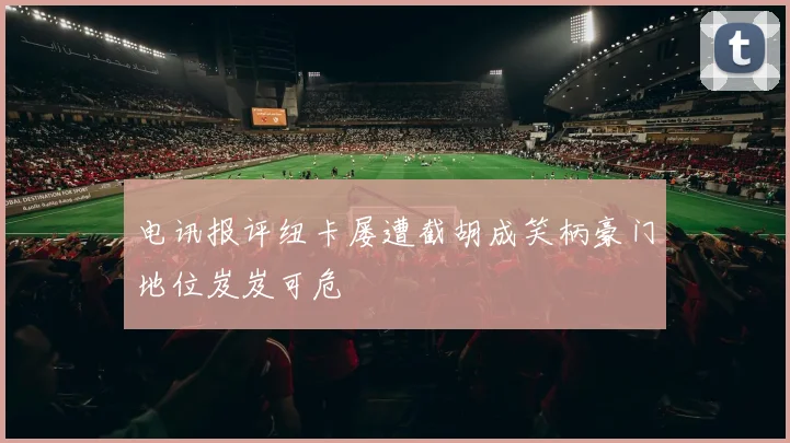 电讯报评纽卡屡遭截胡成笑柄豪门地位岌岌可危