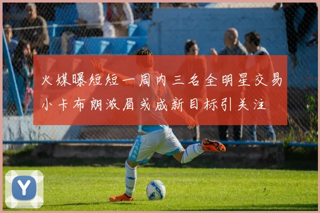 火媒曝短短一周内三名全明星交易小卡布朗浓眉或成新目标引关注