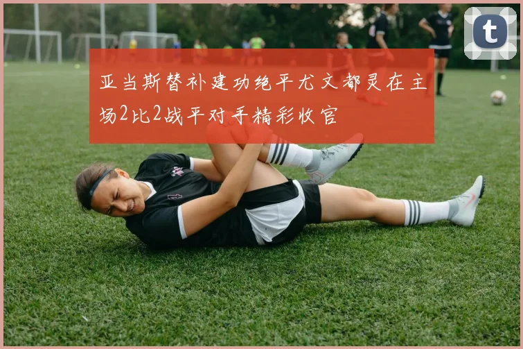 亚当斯替补建功绝平尤文都灵在主场2比2战平对手精彩收官