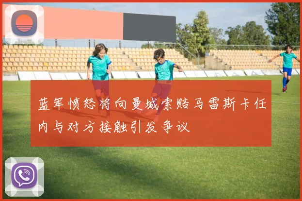 蓝军愤怒将向曼城索赔马雷斯卡任内与对方接触引发争议