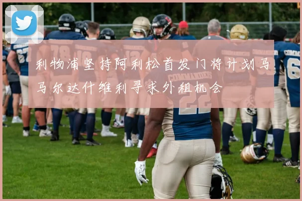 利物浦坚持阿利松首发门将计划马马尔达什维利寻求外租机会