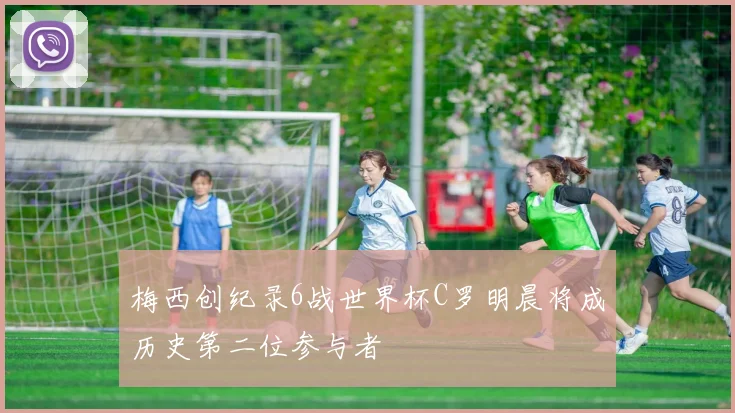梅西创纪录6战世界杯C罗明晨将成历史第二位参与者