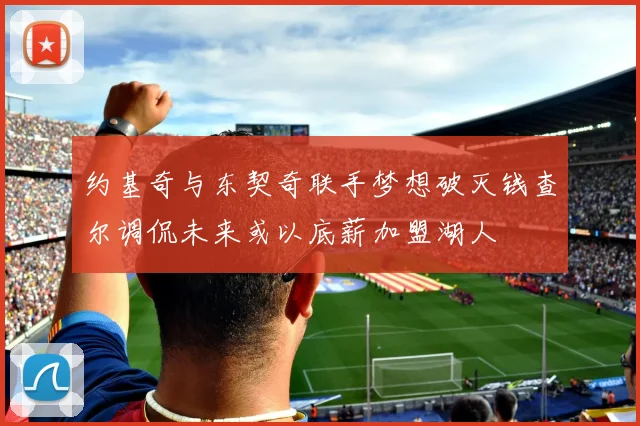 约基奇与东契奇联手梦想破灭钱查尔调侃未来或以底薪加盟湖人
